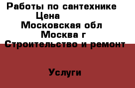 Работы по сантехнике › Цена ­ 1 000 - Московская обл., Москва г. Строительство и ремонт » Услуги   . Московская обл.,Москва г.